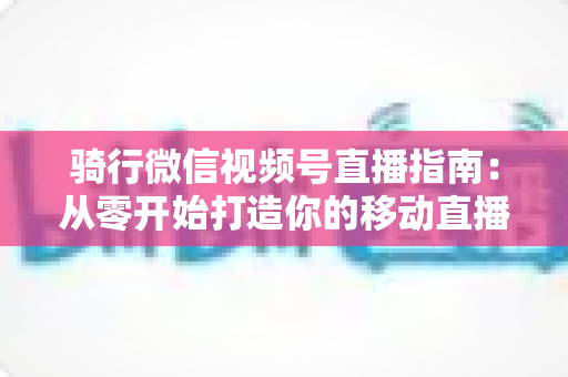 骑行微信视频号直播指南:从零开始打造你的移动直播间全攻略 骑行微信视频号直播指南:从零开始打造你的移动直播间全攻略