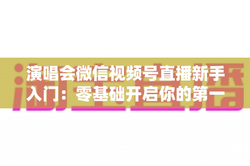 演唱会微信视频号直播新手入门:零基础开启你的第一场音乐直播 演唱会微信视频号直播新手入门:零基础开启你的第一场音乐直播