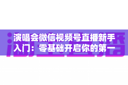 演唱会微信视频号直播新手入门:零基础开启你的第一场音乐直播 演唱会微信视频号直播新手入门:零基础开启你的第一场音乐直播