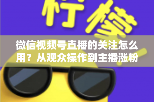 微信视频号直播的关注怎么用？从观众操作到主播涨粉的全流程实战指南