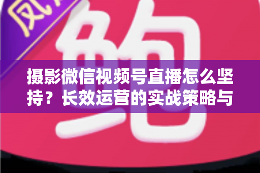 摄影微信视频号直播怎么坚持？长效运营的实战策略与心态修炼全指南