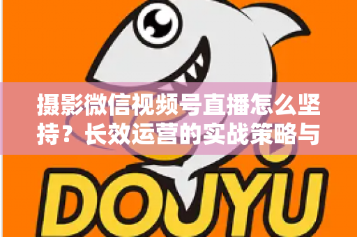 摄影微信视频号直播怎么坚持？长效运营的实战策略与心态修炼全指南