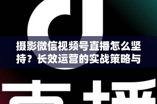 摄影微信视频号直播怎么坚持？长效运营的实战策略与心态修炼全指南
