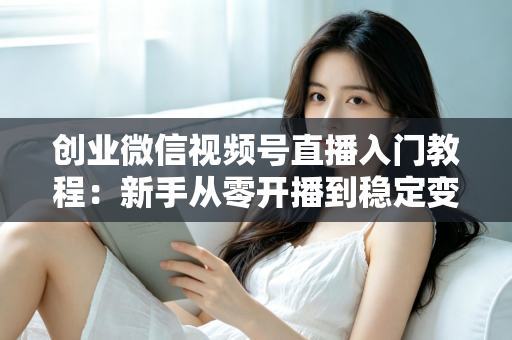 创业微信视频号直播入门教程:新手从零开播到稳定变现的完整指南 创业微信视频号直播入门教程:新手从零开播到稳定变现的完整指南
