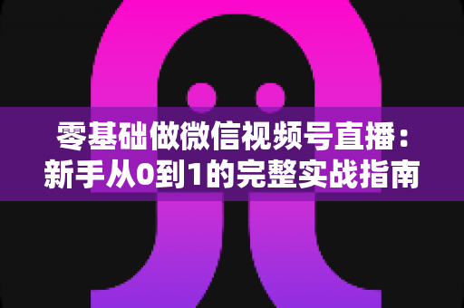 零基础做微信视频号直播:新手从0到1的完整实战指南 零基础做微信视频号直播:新手从0到1的完整实战指南