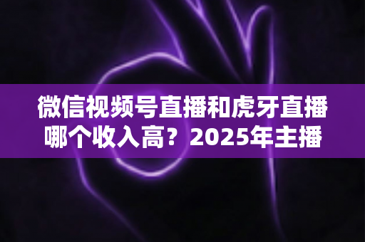 微信视频号直播和虎牙直播哪个收入高?2025年主播收益全面对比与变现指南 微信视频号直播和虎牙直播哪个收入高?2025年主播收益全面对比与变现指南