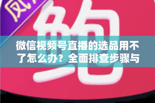 微信视频号直播的选品用不了怎么办?全面排查步骤与实用解决方案 微信视频号直播的选品用不了怎么办?全面排查步骤与实用解决方案