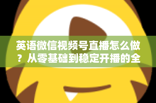 英语微信视频号直播怎么做?从零基础到稳定开播的全流程实战指南 英语微信视频号直播怎么做?从零基础到稳定开播的全流程实战指南