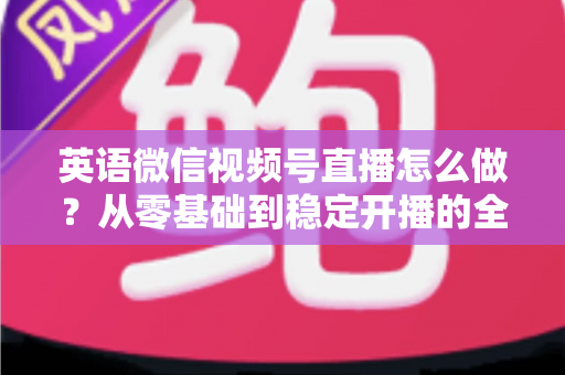 英语微信视频号直播怎么做？从零基础到稳定开播的全流程实战指南