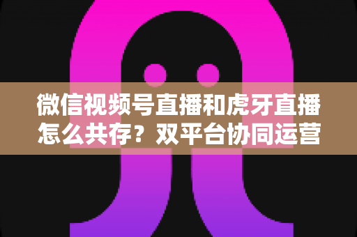 微信视频号直播和虎牙直播怎么共存?双平台协同运营全攻略 微信视频号直播和虎牙直播怎么共存?双平台协同运营全攻略