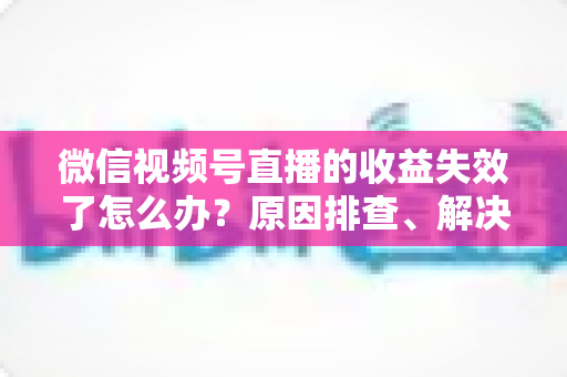 微信视频号直播的收益失效了怎么办?原因排查、解决步骤与预防指南全解析 微信视频号直播的收益失效了怎么办?原因排查、解决步骤与预防指南全解析