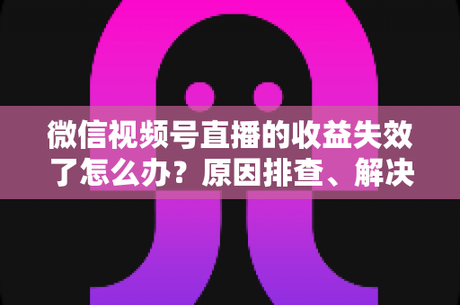 微信视频号直播的收益失效了怎么办？原因排查、解决步骤与预防指南全解析