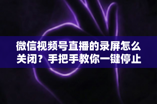 微信视频号直播的录屏怎么关闭?手把手教你一键停止录屏,轻松守护直播隐私安全 微信视频号直播的录屏怎么关闭?手把手教你一键停止录屏,轻松守护直播隐私安全