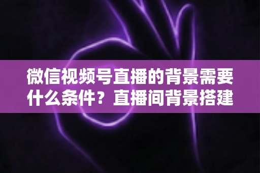 微信视频号直播的背景需要什么条件？直播间背景搭建与开播资质全解析