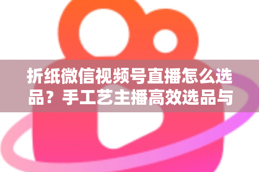 折纸微信视频号直播怎么选品？手工艺主播高效选品与转化提升全攻略