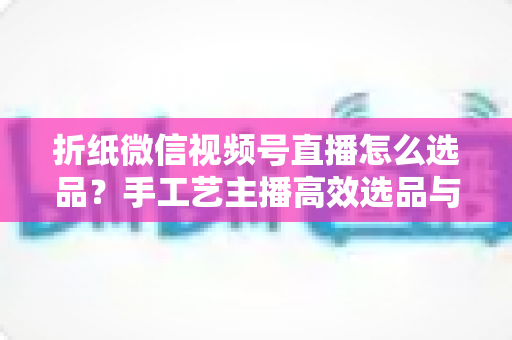 折纸微信视频号直播怎么选品？手工艺主播高效选品与转化提升全攻略