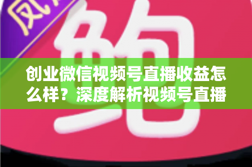 创业微信视频号直播收益怎么样？深度解析视频号直播创业的真实收入与赚钱前景