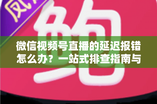 微信视频号直播的延迟报错怎么办？一站式排查指南与高效解决方案分享