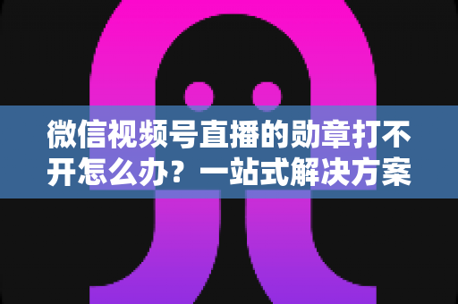 微信视频号直播的勋章打不开怎么办?一站式解决方案与实用技巧全解析 微信视频号直播的勋章打不开怎么办?一站式解决方案与实用技巧全解析