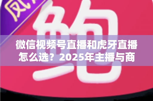 微信视频号直播和虎牙直播怎么选？2025年主播与商家平台选择全攻略