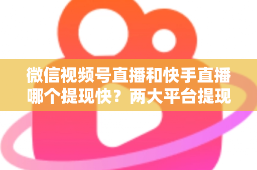 微信视频号直播和快手直播哪个提现快？两大平台提现速度、到账时间与手续费深度对比