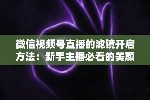 微信视频号直播的滤镜开启方法：新手主播必看的美颜滤镜设置全攻略与实用技巧