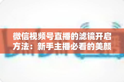 微信视频号直播的滤镜开启方法：新手主播必看的美颜滤镜设置全攻略与实用技巧