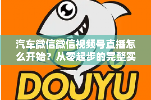 汽车微信微信视频号直播怎么开始?从零起步的完整实战指南 汽车微信微信视频号直播怎么开始?从零起步的完整实战指南