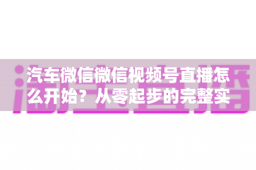 汽车微信微信视频号直播怎么开始？从零起步的完整实战指南