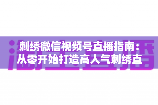 刺绣微信视频号直播指南：从零开始打造高人气刺绣直播间全攻略