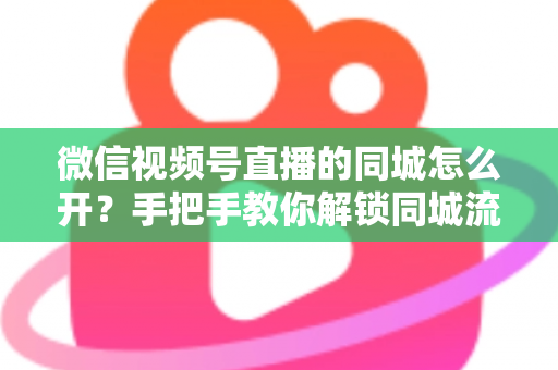 微信视频号直播的同城怎么开？手把手教你解锁同城流量入口的完整运营指南