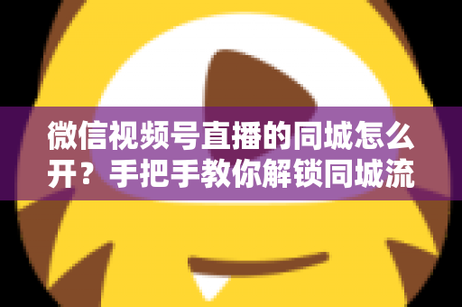 微信视频号直播的同城怎么开？手把手教你解锁同城流量入口的完整运营指南