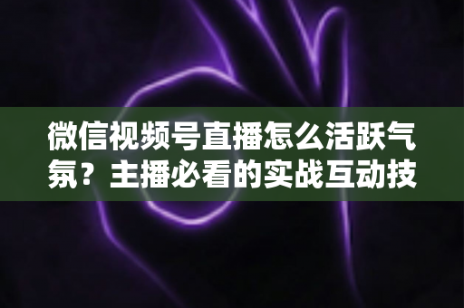 微信视频号直播怎么活跃气氛？主播必看的实战互动技巧与冷场急救指南