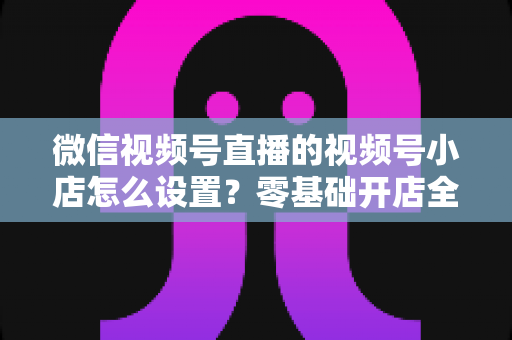 微信视频号直播的视频号小店怎么设置?零基础开店全流程指南,直播带货少走弯路 微信视频号直播的视频号小店怎么设置?零基础开店全流程指南,直播带货少走弯路