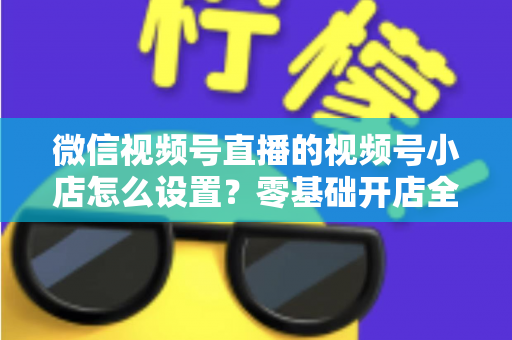 微信视频号直播的视频号小店怎么设置?零基础开店全流程指南,直播带货少走弯路 微信视频号直播的视频号小店怎么设置?零基础开店全流程指南,直播带货少走弯路