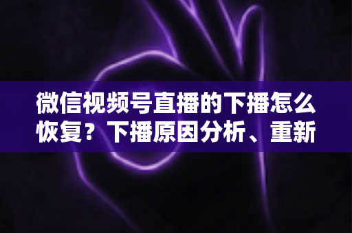 微信视频号直播的下播怎么恢复?下播原因分析、重新开播步骤与直播间流量恢复全指南 微信视频号直播的下播怎么恢复?下播原因分析、重新开播步骤与直播间流量恢复全指南