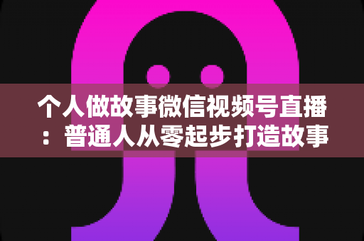 个人做故事微信视频号直播：普通人从零起步打造故事直播间的完整指南