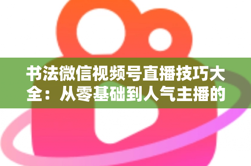 书法微信视频号直播技巧大全:从零基础到人气主播的实战指南 书法微信视频号直播技巧大全:从零基础到人气主播的实战指南