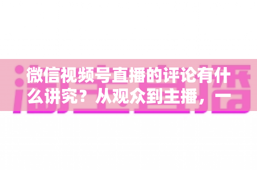 微信视频号直播的评论有什么讲究？从观众到主播，一文读懂直播间评论的门道与实用技巧