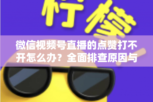 微信视频号直播的点赞打不开怎么办？全面排查原因与实用解决方案指南