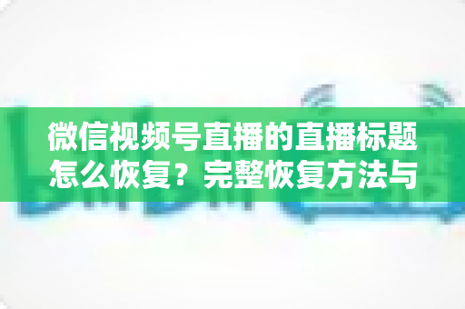 微信视频号直播的直播标题怎么恢复？完整恢复方法与避坑指南全解析