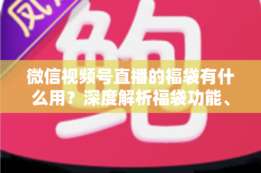 微信视频号直播的福袋有什么用?深度解析福袋功能、玩法与运营价值全指南 微信视频号直播的福袋有什么用?深度解析福袋功能、玩法与运营价值全指南