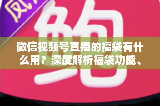 微信视频号直播的福袋有什么用?深度解析福袋功能、玩法与运营价值全指南 微信视频号直播的福袋有什么用?深度解析福袋功能、玩法与运营价值全指南