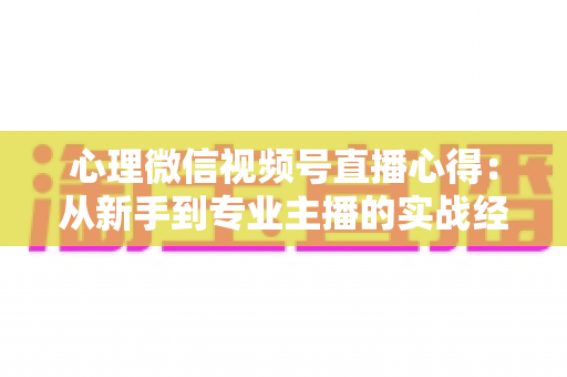 心理微信视频号直播心得：从新手到专业主播的实战经验全解析