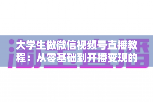 大学生做微信视频号直播教程：从零基础到开播变现的完整指南
