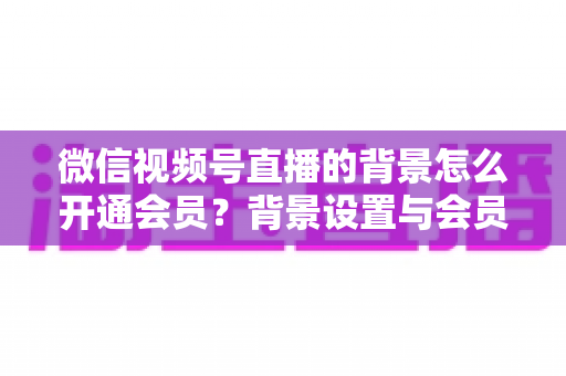 微信视频号直播的背景怎么开通会员？背景设置与会员开通全流程详解