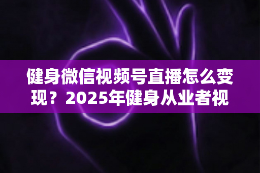 健身微信视频号直播怎么变现？2025年健身从业者视频号直播盈利全攻略
