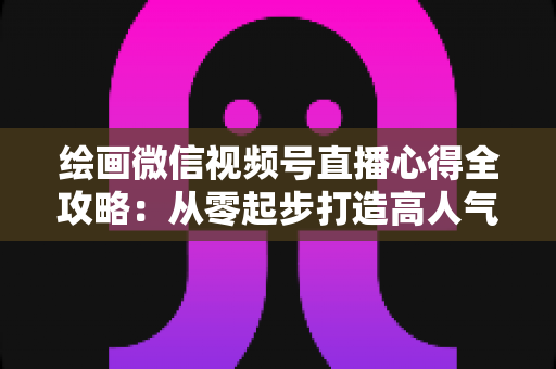 绘画微信视频号直播心得全攻略：从零起步打造高人气艺术直播间的实战经验分享
