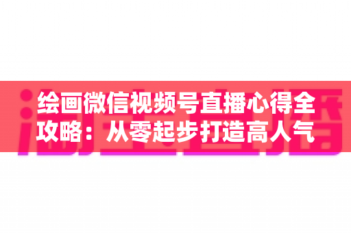 绘画微信视频号直播心得全攻略：从零起步打造高人气艺术直播间的实战经验分享