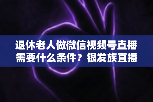退休老人做微信视频号直播需要什么条件?银发族直播入门全攻略:条件、流程与实用技巧一文讲透 退休老人做微信视频号直播需要什么条件?银发族直播入门全攻略:条件、流程与实用技巧一文讲透
